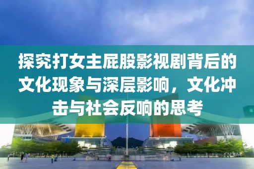 探究打女主屁股影视剧背后的文化现象与深层影响，文化冲击与社会反响的思考