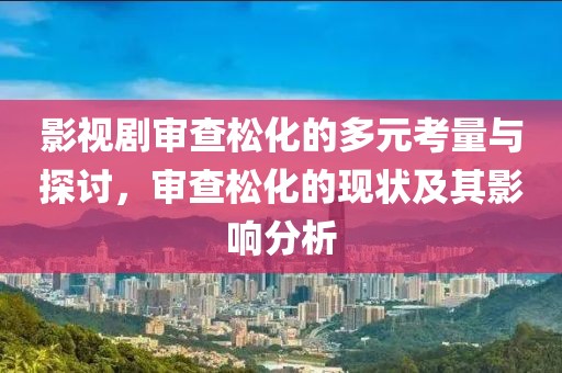 影视剧审查松化的多元考量与探讨，审查松化的现状及其影响分析