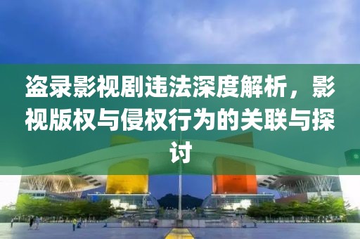 盗录影视剧违法深度解析，影视版权与侵权行为的关联与探讨