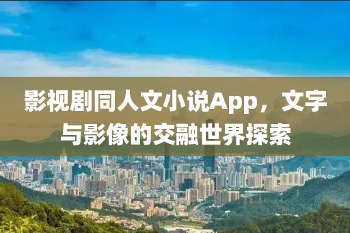 影视剧同人文小说App，文字与影像的交融世界探索