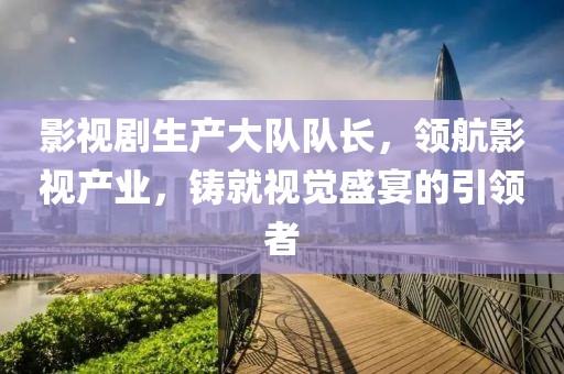 影视剧生产大队队长，领航影视产业，铸就视觉盛宴的引领者