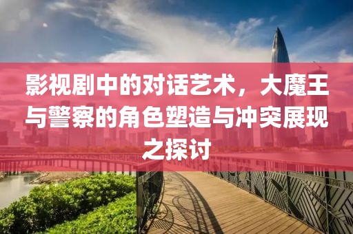 影视剧中的对话艺术，大魔王与警察的角色塑造与冲突展现之探讨