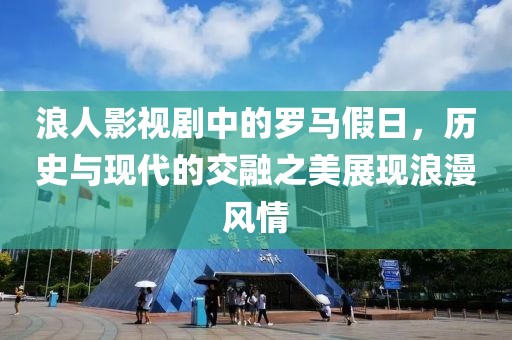 浪人影视剧中的罗马假日，历史与现代的交融之美展现浪漫风情