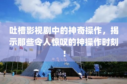 吐槽影视剧中的神奇操作，揭示那些令人惊叹的神操作时刻！