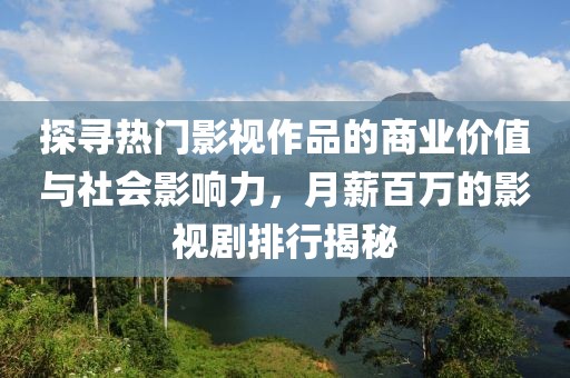 探寻热门影视作品的商业价值与社会影响力，月薪百万的影视剧排行揭秘