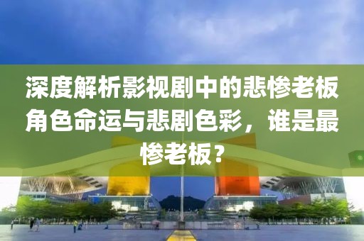 深度解析影视剧中的悲惨老板角色命运与悲剧色彩，谁是最惨老板？