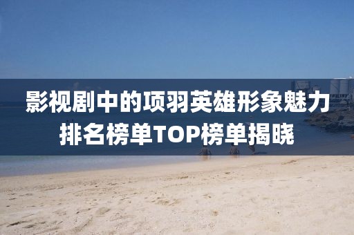 影视剧中的项羽英雄形象魅力排名榜单TOP榜单揭晓