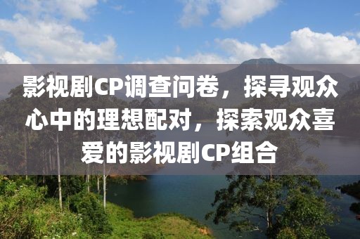 影视剧CP调查问卷，探寻观众心中的理想配对，探索观众喜爱的影视剧CP组合