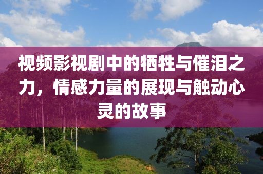 视频影视剧中的牺牲与催泪之力，情感力量的展现与触动心灵的故事