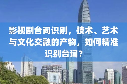 影视剧台词识别，技术、艺术与文化交融的产物，如何精准识别台词？