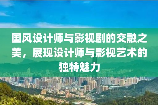 国风设计师与影视剧的交融之美，展现设计师与影视艺术的独特魅力