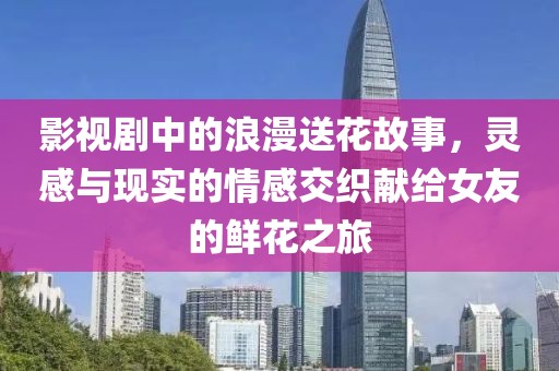 影视剧中的浪漫送花故事，灵感与现实的情感交织献给女友的鲜花之旅