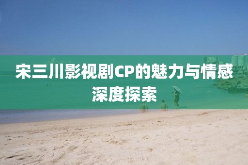 宋三川影视剧CP的魅力与情感深度探索