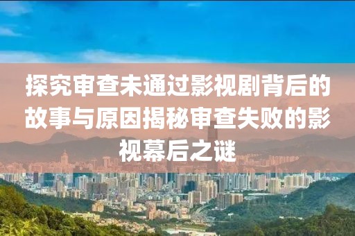 探究审查未通过影视剧背后的故事与原因揭秘审查失败的影视幕后之谜