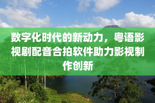 数字化时代的新动力，粤语影视剧配音合拍软件助力影视制作创新