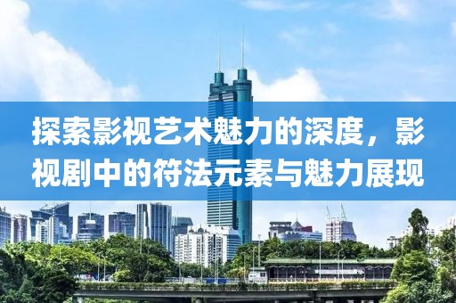 探索影视艺术魅力的深度，影视剧中的符法元素与魅力展现