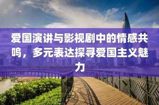 爱国演讲与影视剧中的情感共鸣，多元表达探寻爱国主义魅力