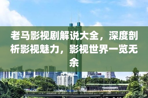 老马影视剧解说大全，深度剖析影视魅力，影视世界一览无余