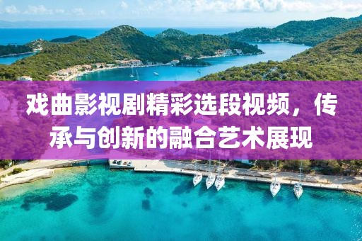 戏曲影视剧精彩选段视频，传承与创新的融合艺术展现