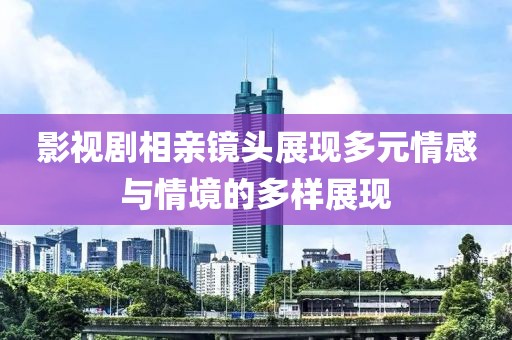 影视剧相亲镜头展现多元情感与情境的多样展现