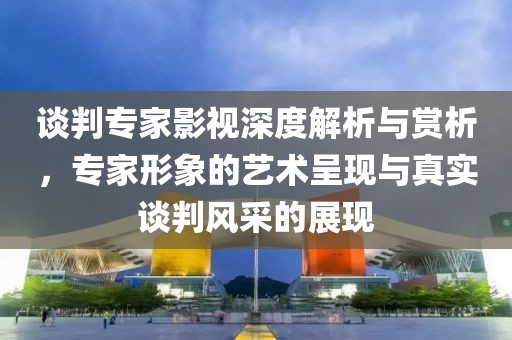 谈判专家影视深度解析与赏析，专家形象的艺术呈现与真实谈判风采的展现