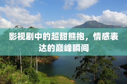 影视剧中的超甜熊抱，情感表达的巅峰瞬间