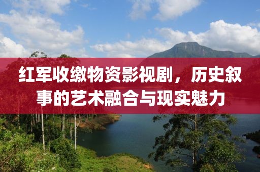 红军收缴物资影视剧，历史叙事的艺术融合与现实魅力