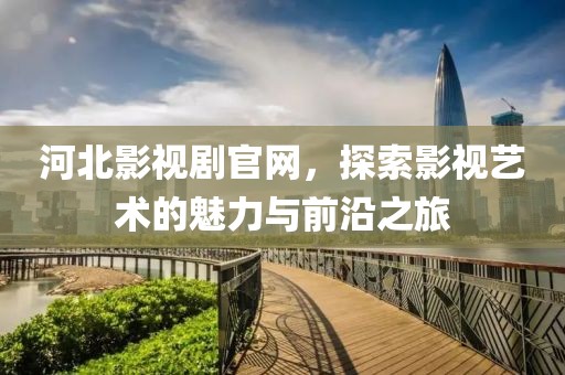 河北影视剧官网，探索影视艺术的魅力与前沿之旅