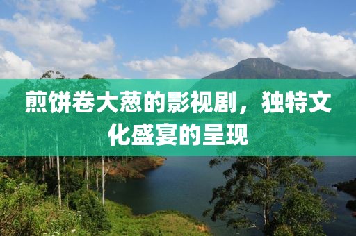 煎饼卷大葱的影视剧，独特文化盛宴的呈现