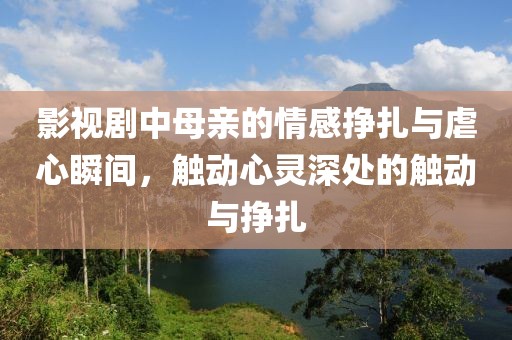 影视剧中母亲的情感挣扎与虐心瞬间，触动心灵深处的触动与挣扎