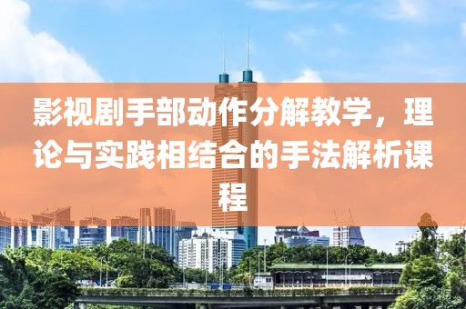 影视剧手部动作分解教学，理论与实践相结合的手法解析课程