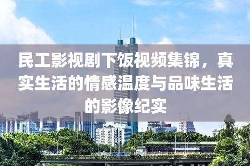 民工影视剧下饭视频集锦，真实生活的情感温度与品味生活的影像纪实