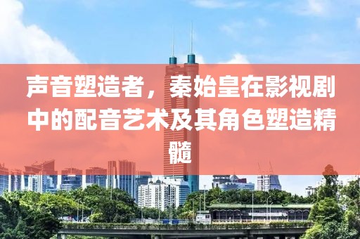 声音塑造者，秦始皇在影视剧中的配音艺术及其角色塑造精髓