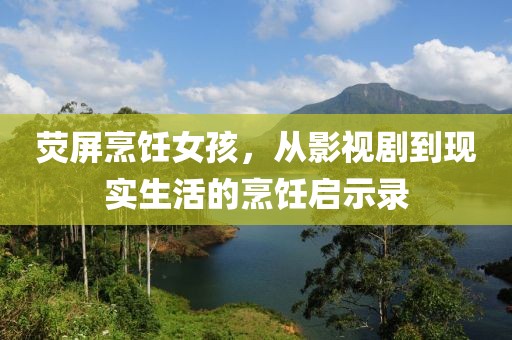 荧屏烹饪女孩，从影视剧到现实生活的烹饪启示录