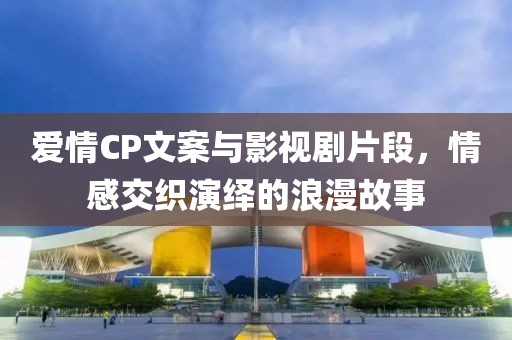 爱情CP文案与影视剧片段，情感交织演绎的浪漫故事