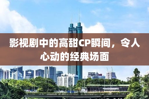 影视剧中的高甜CP瞬间，令人心动的经典场面