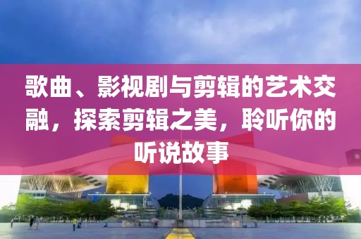 歌曲、影视剧与剪辑的艺术交融，探索剪辑之美，聆听你的听说故事