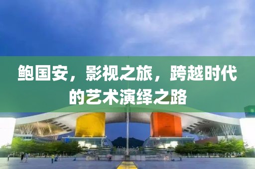 鲍国安，影视之旅，跨越时代的艺术演绎之路