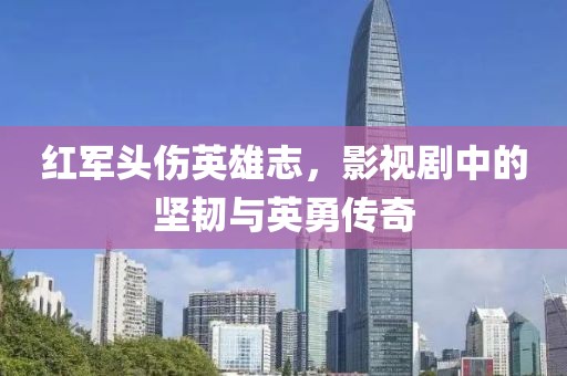 红军头伤英雄志，影视剧中的坚韧与英勇传奇