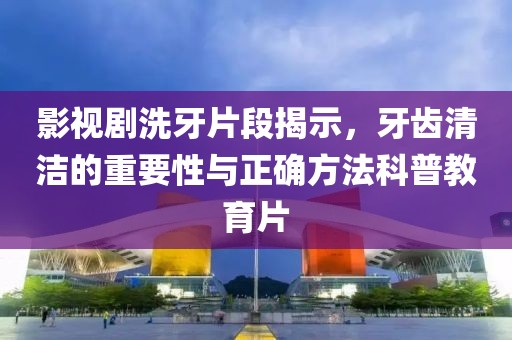 影视剧洗牙片段揭示，牙齿清洁的重要性与正确方法科普教育片