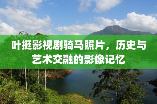 叶挺影视剧骑马照片，历史与艺术交融的影像记忆