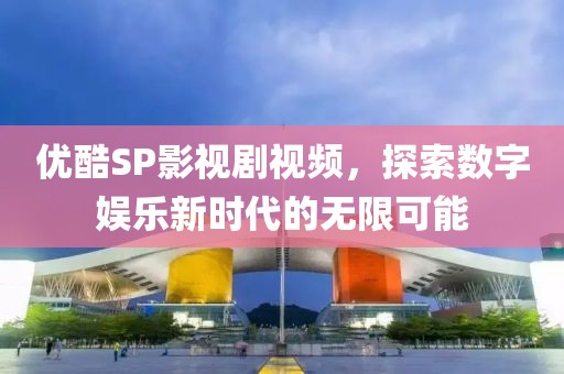 优酷SP影视剧视频，探索数字娱乐新时代的无限可能