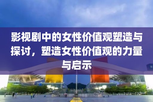 影视剧中的女性价值观塑造与探讨，塑造女性价值观的力量与启示