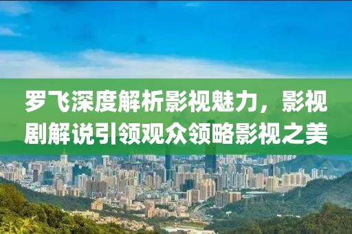 罗飞深度解析影视魅力，影视剧解说引领观众领略影视之美