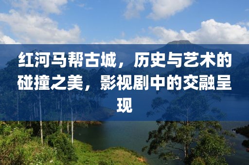 红河马帮古城，历史与艺术的碰撞之美，影视剧中的交融呈现