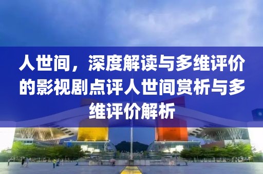 人世间，深度解读与多维评价的影视剧点评人世间赏析与多维评价解析