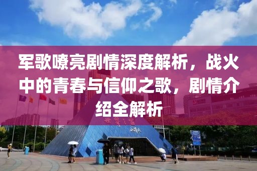 军歌嘹亮剧情深度解析，战火中的青春与信仰之歌，剧情介绍全解析