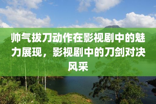 帅气拔刀动作在影视剧中的魅力展现，影视剧中的刀剑对决风采