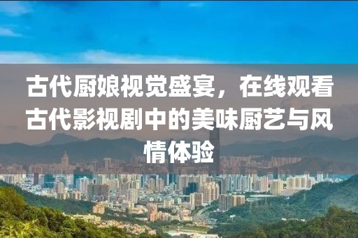 古代厨娘视觉盛宴，在线观看古代影视剧中的美味厨艺与风情体验