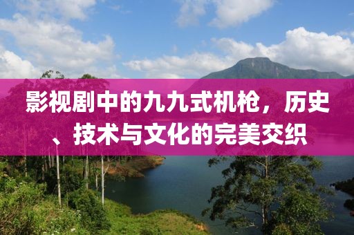 影视剧中的九九式机枪，历史、技术与文化的完美交织